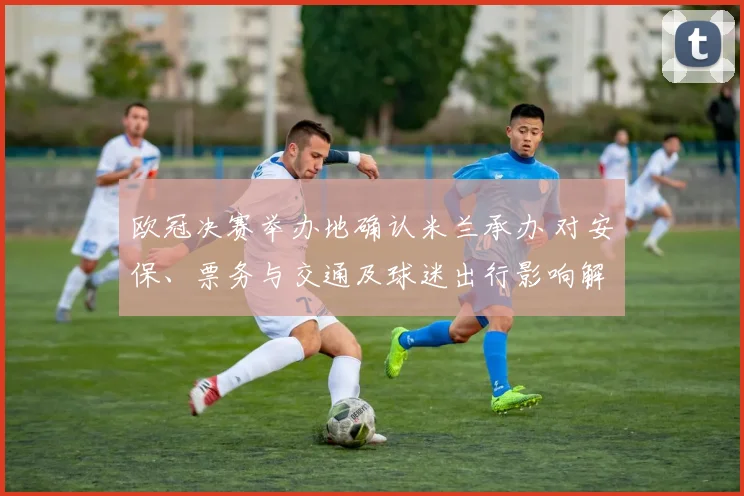 欧冠决赛举办地确认米兰承办 对安保、票务与交通及球迷出行影响解析