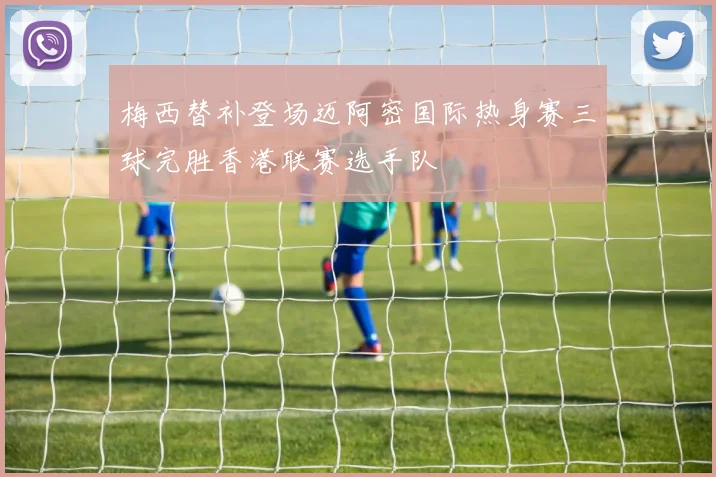 梅西替补登场迈阿密国际热身赛三球完胜香港联赛选手队