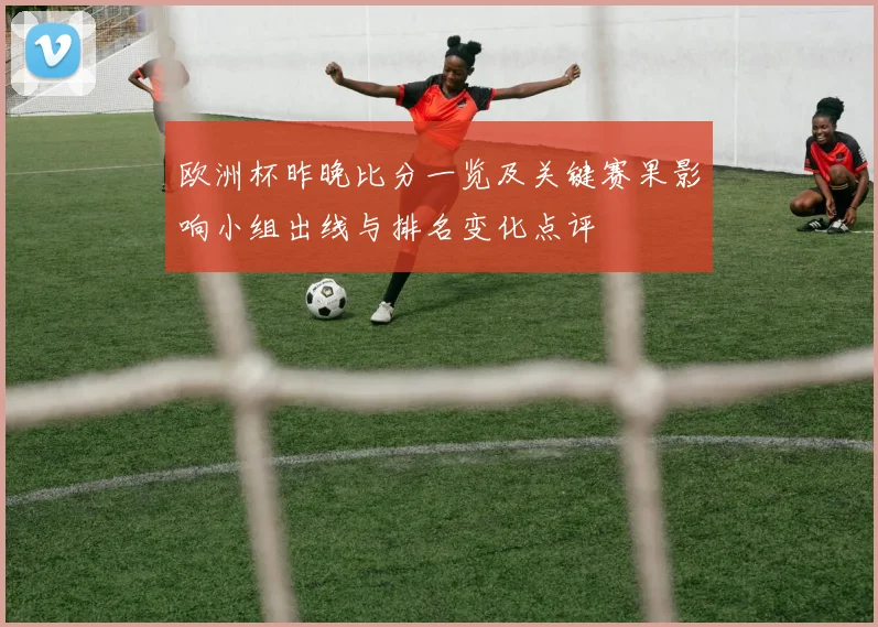 欧洲杯昨晚比分一览及关键赛果影响小组出线与排名变化点评