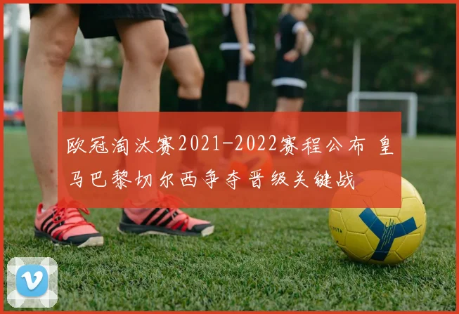 欧冠淘汰赛2021-2022赛程公布 皇马巴黎切尔西争夺晋级关键战