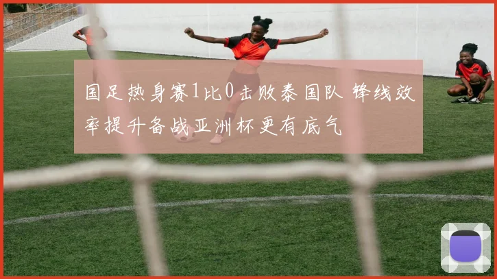 国足热身赛1比0击败泰国队 锋线效率提升备战亚洲杯更有底气