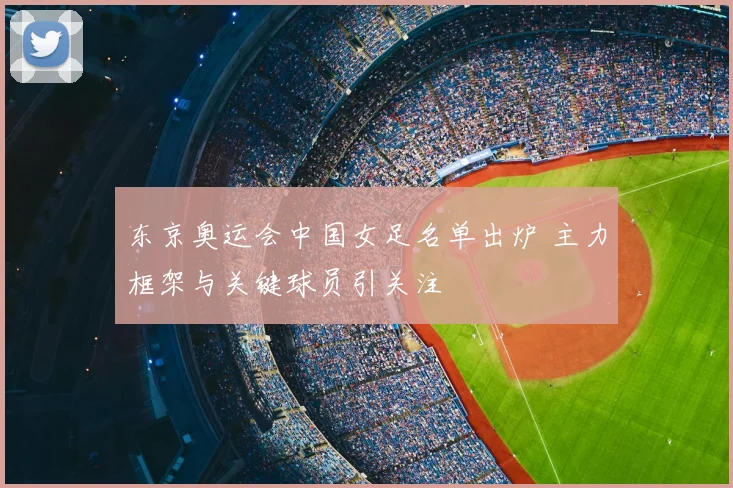 东京奥运会中国女足名单出炉 主力框架与关键球员引关注