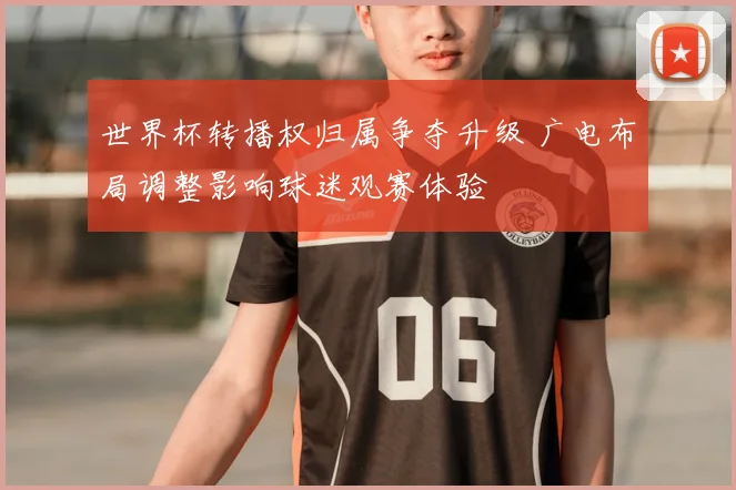 世界杯转播权归属争夺升级 广电布局调整影响球迷观赛体验