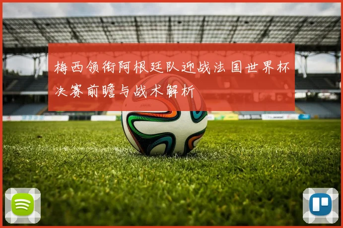 梅西领衔阿根廷队迎战法国世界杯决赛前瞻与战术解析