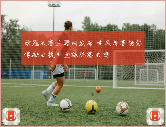 欧冠决赛主题曲发布 曲风与赛场影像融合提升全球观赛共鸣