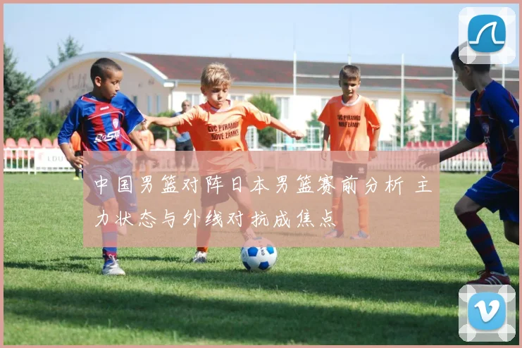 中国男篮对阵日本男篮赛前分析 主力状态与外线对抗成焦点