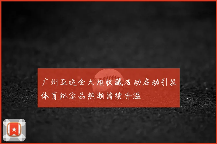 广州亚运会火炬收藏活动启动引发体育纪念品热潮持续升温