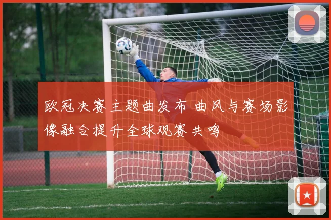 欧冠决赛主题曲发布 曲风与赛场影像融合提升全球观赛共鸣