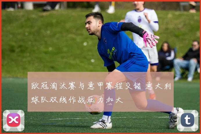 欧冠淘汰赛与意甲赛程交错 意大利球队双线作战压力加大