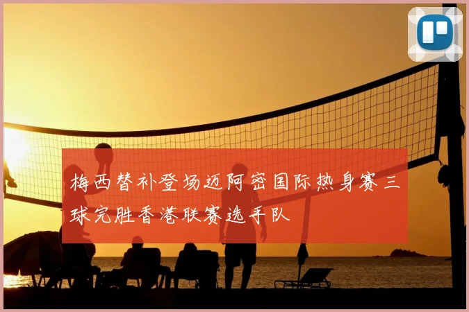 梅西替补登场迈阿密国际热身赛三球完胜香港联赛选手队