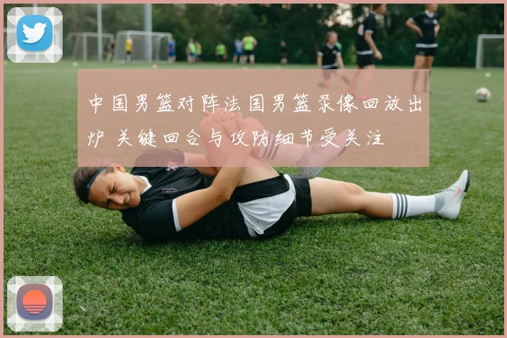 中国男篮对阵法国男篮录像回放出炉 关键回合与攻防细节受关注