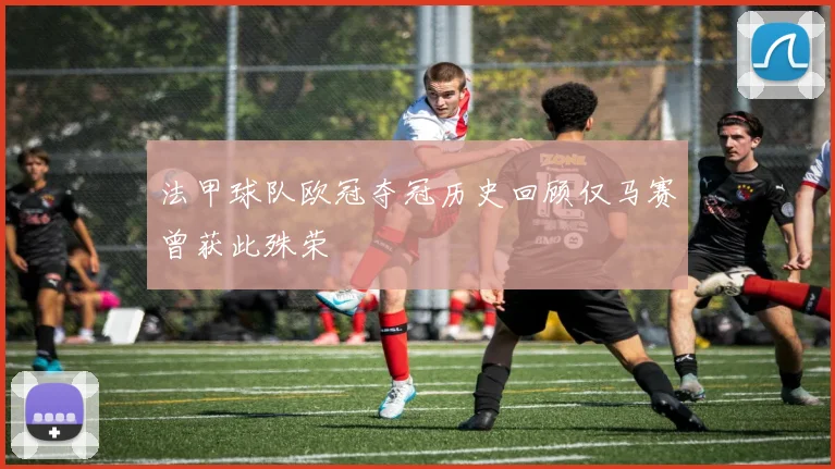 法甲球队欧冠夺冠历史回顾仅马赛曾获此殊荣