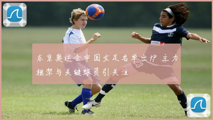 东京奥运会中国女足名单出炉 主力框架与关键球员引关注