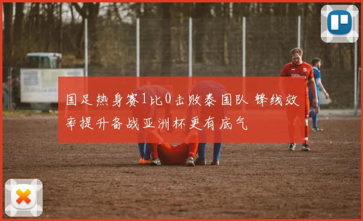 国足热身赛1比0击败泰国队 锋线效率提升备战亚洲杯更有底气