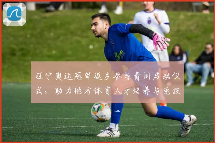 辽宁奥运冠军返乡参与青训启动仪式，助力地方体育人才培养与竞技提升