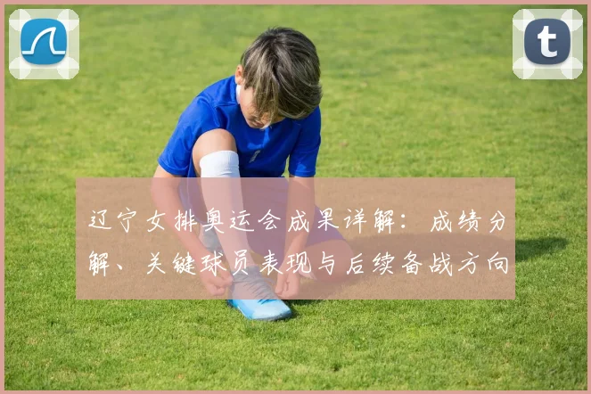 辽宁女排奥运会成果详解：成绩分解、关键球员表现与后续备战方向