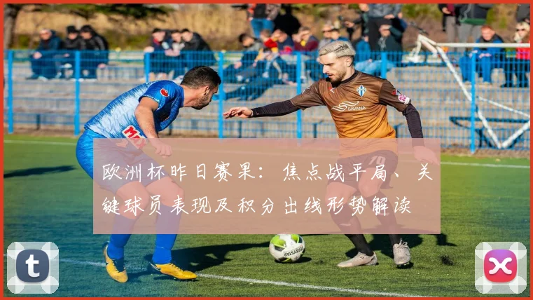 欧洲杯昨日赛果：焦点战平局、关键球员表现及积分出线形势解读