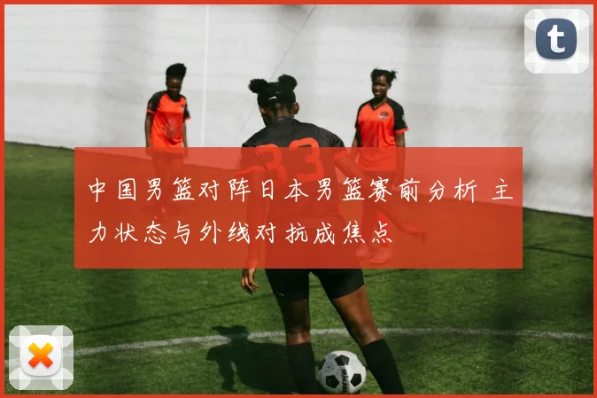 中国男篮对阵日本男篮赛前分析 主力状态与外线对抗成焦点