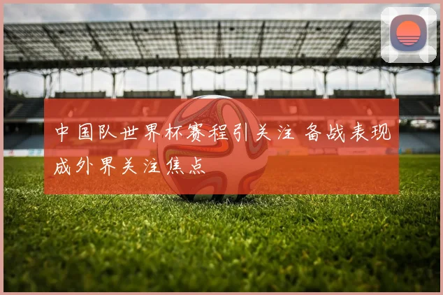中国队世界杯赛程引关注 备战表现成外界关注焦点