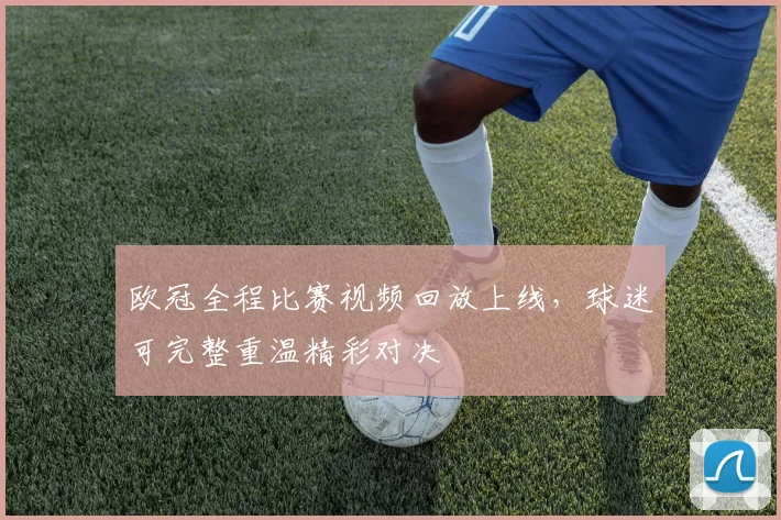 欧冠全程比赛视频回放上线,球迷可完整重温精彩对决