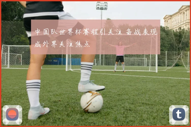 中国队世界杯赛程引关注 备战表现成外界关注焦点