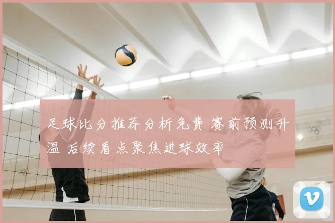 足球比分推荐分析免费 赛前预测升温 后续看点聚焦进球效率
