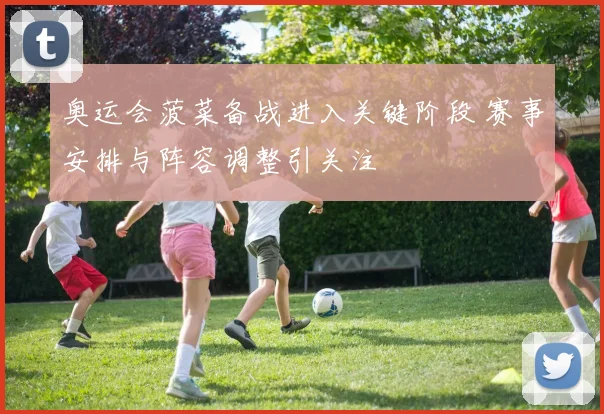 奥运会菠菜备战进入关键阶段 赛事安排与阵容调整引关注