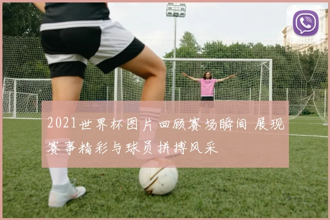 2021世界杯图片回顾赛场瞬间 展现赛事精彩与球员拼搏风采