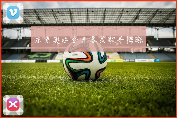 东京奥运会开幕式歌手揭晓